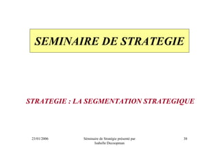 SEMINAIRE DE STRATEGIE




STRATEGIE : LA SEGMENTATION STRATEGIQUE



 23/01/2006   Séminaire de Stratégie présenté par   38
                    Isabelle Decoopman
 