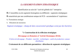 LA SEGMENTATION STRATEGIQUE

                  Identification au sein de l ’activité globale de l ’entreprise
 d ’ensembles ou de segments homogènes ou différents : segments stratégiques
 caractérisés par une combinaison unique de FCS - accumulation d ’expérience
  Formulation stratégie
  Allocation de ressources
Segment stratégique : champ de lutte concurrentiel spécifique cerné par des barrières


                           Construction de la réflexion stratégique
                  Découpage en Domaines d ’Activité Stratégique (DAS).
  Critères de découpage : Produits - marchés - technologies - outils de production -canaux
                                       distribution
  Croisement de ces différents paramètres : détection de segments stratégiques

     23/01/2006                    Séminaire de Stratégie présenté par              40
                                         Isabelle Decoopman
 