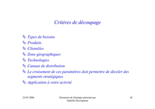 Critères de découpage

    Types de besoins
    Produits
    Clientèles
    Zone géographiques
    Technologies
    Canaux de distribution
    Le croisement de ces paramètres doit permettre de déceler des
    segments stratégiques
    Application à votre activité


23/01/2006             Séminaire de Stratégie présenté par          42
                             Isabelle Decoopman
 