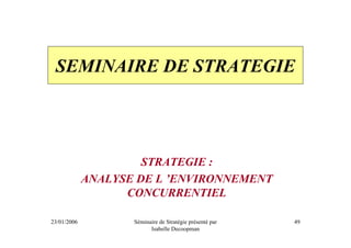 SEMINAIRE DE STRATEGIE




                      STRATEGIE :
             ANALYSE DE L ’ENVIRONNEMENT
                   CONCURRENTIEL

23/01/2006          Séminaire de Stratégie présenté par   49
                          Isabelle Decoopman
 
