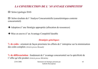 LA CONSTRUCTION DE L ’AVANTAGE COMPETITIF
⌦ Selon typologie DAS

⌦ Selon résultats de l ’Analyse Concurrentielle (caractéristiques contexte
concurrentiel)

   Adoption d ’une Stratégie appropriée (allocation de ressources)

   Mise en œuvre d ’un Avantage Compétitif durable

                                  Stratégies génériques
   de coûts : orientent de façon prioritaire les efforts de l ’entreprise sur la minimisation
des coûts complets (Article presse Renault)


    de différenciation : fondement de l ’avantage concurrentiel sur la spécificité de
l ’offre qu’elle produit (Article presse Michelin)
       23/01/2006                Séminaire de Stratégie présenté par                65
                                       Isabelle Decoopman
 