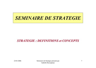 SEMINAIRE DE STRATEGIE



    STRATEGIE : DEFINITIONS et CONCEPTS




23/01/2006     Séminaire de Stratégie présenté par   7
                     Isabelle Decoopman
 