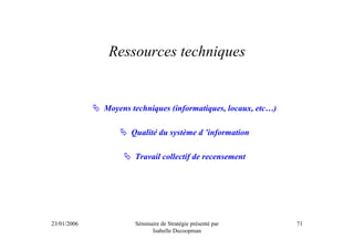 Ressources techniques


             Moyens techniques (informatiques, locaux, etc…)

                    Qualité du système d ’information

                     Travail collectif de recensement




23/01/2006           Séminaire de Stratégie présenté par       71
                           Isabelle Decoopman
 