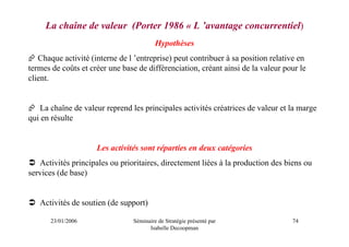 La chaîne de valeur (Porter 1986 « L ’avantage concurrentiel)
                                         Hypothèses
   Chaque activité (interne de l ’entreprise) peut contribuer à sa position relative en
termes de coûts et créer une base de différenciation, créant ainsi de la valeur pour le
client.


   La chaîne de valeur reprend les principales activités créatrices de valeur et la marge
qui en résulte


                     Les activités sont réparties en deux catégories
   Activités principales ou prioritaires, directement liées à la production des biens ou
services (de base)


   Activités de soutien (de support)

       23/01/2006               Séminaire de Stratégie présenté par               74
                                      Isabelle Decoopman
 
