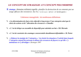 LE CONCEPT DE STRAGEGIE :UN CONCEPT POLYMORPHE
stratego (domaine militaire) signifie planifier la destruction de ses ennemis par un
usage efficace des ressources. Sun Tse, l ’art de ne pas s ’affronter « L ’art de la guerre »

                 Littérature managériale : de nombreuses définitions

« La détermination des buts et des objectifs à long terme d ’une entreprise ainsi que le
choix des actions et de l ’allocation des ressources » Chandler

« L ’art de diriger un ensemble de dispositifs pour atteindre un but » MA Morsain

« L ’art de construire des avantages concurrentiels durablement défendables » M. Porter

 « Elaborer la stratégie de l ’entreprise, c ’est choisir les domaines d ’activité dans lesquels
l ’entreprise entend être présente et allouer des ressources de façon à ce qu’elle s ’y
maintienne et s’y développe » Strategor 1997



   23/01/2006                   Séminaire de Stratégie présenté par                     8
                                      Isabelle Decoopman
 