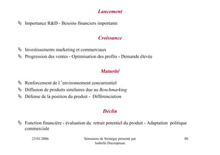 Lancement

Importance R&D - Besoins financiers importants


                                        Croissance

Investissements marketing et commerciaux
Progression des ventes - Optimisation des profits - Demande élevée


                                          Maturité

Renforcement de l ’environnement concurrentiel
Diffusion de produits similaires due au Benchmarking
Défense de la position du produit - Différenciation


                                           Déclin

Fonction financière - évaluation du retrait potentiel du produit - Adaptation politique
commerciale

   23/01/2006                  Séminaire de Stratégie présenté par                   80
                                     Isabelle Decoopman
 