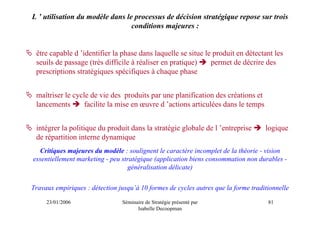L ’ utilisation du modèle dans le processus de décision stratégique repose sur trois
                                 conditions majeures :


 être capable d ’identifier la phase dans laquelle se situe le produit en détectant les
 seuils de passage (très difficile à réaliser en pratique)    permet de décrire des
 prescriptions stratégiques spécifiques à chaque phase


 maîtriser le cycle de vie des produits par une planification des créations et
 lancements       facilite la mise en œuvre d ’actions articulées dans le temps


 intégrer la politique du produit dans la stratégie globale de l ’entreprise        logique
 de répartition interne dynamique
  Critiques majeures du modèle : soulignent le caractère incomplet de la théorie - vision
essentiellement marketing - peu stratégique (application biens consommation non durables -
                                  généralisation délicate)


Travaux empiriques : détection jusqu’à 10 formes de cycles autres que la forme traditionnelle

     23/01/2006                 Séminaire de Stratégie présenté par                  81
                                      Isabelle Decoopman
 