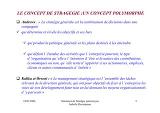 LE CONCEPT DE STRAGEGIE :UN CONCEPT POLYMORPHE
 Andrews : « La stratégie générale est la combinaison de décisions dans une
 compagnie
 qui détermine et révèle les objectifs et ses buts

     qui produit la politique générale et les plans destinés à les atteindre

     qui définit l ’étendue des activités que l ’entreprise poursuit, le type
     d ’organisation qu ’elle a l ’intention d ’être et la nature des contributions,
     économiques ou non, qu ’elle tente d ’apporter à ses actionnaires, employés,
     clients et autres communautés d ’intérêt »

 Kalika et Orsoni : « Le management stratégique est l ’ensemble des tâches
 relevant de la direction générale, qui ont pour objectifs de fixer à l ’entreprise les
 voies de son développement futur tout en lui donnant les moyens organisationnels
 d ’y parvenir »

  23/01/2006                Séminaire de Stratégie présenté par                9
                                  Isabelle Decoopman
 