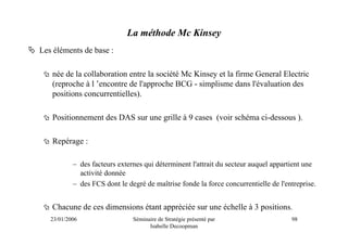 La méthode Mc Kinsey
Les éléments de base :

   née de la collaboration entre la société Mc Kinsey et la firme General Electric
   (reproche à l ’encontre de l'approche BCG - simplisme dans l'évaluation des
   positions concurrentielles).

   Positionnement des DAS sur une grille à 9 cases (voir schéma ci-dessous ).

   Repérage :

           – des facteurs externes qui déterminent l'attrait du secteur auquel appartient une
             activité donnée
           – des FCS dont le degré de maîtrise fonde la force concurrentielle de l'entreprise.


   Chacune de ces dimensions étant appréciée sur une échelle à 3 positions.
   23/01/2006                  Séminaire de Stratégie présenté par                   98
                                     Isabelle Decoopman
 