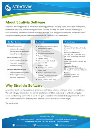  
                  	
  




       About Strativia Software
       Strativia is a leading provider of information technology services, including web & application development,
       information assurance, and technology managed services. We help our clients leverage technology to
       more seamlessly deliver their products and services to the local and global marketplace and enhance their
       ability to compete against competitors both around the corner and around the world.


         Our Core Services                                 Our Clients                                     Technologies

         Software Development                              •   Maryland Department of Human               Platforms:
                                                               Resources (MD DHR)                         Windows, HP-UX, IBM-AIX, WinCe,
         •   Application Development
                                                                                                          Linux
         •   Website Design & Development                  •   Maryland Judiciary
                                                                                                          Development Platforms:
         •   Mobile & Wireless Development                 •   Northwest Renal Network
                                                                                                          J2EE, MS.Net, C/C++, PhP, Ruby,
                                                           •   Network Solutions                          VB, Pearl, SharePoint, and Delphi
         Information Assurance
                                                           •   Jackson Hewitt
                                                                                                          Databases:
         •   Source Code Review Auditing                   •   Thompson, Cobb, Bazilio &                  Oracle, DB2, MS SQL, MySQL, and
         •   Vulnerability Assessment                          Associates PC                              PostgreSQ
         •   Penetration Testing                           •   Malcolm Pirnie
                                                                                                          Application Servers:
                                                           •   Scholarship of America                     BEA WebLogic, IBM WebSphere,
         Technical Managed Services                                                                       MS IIS, JBoss, TomCat, and Apache
                                                           •   Liberty Bank
         •   Dedicated Development Teams                   •   National Bankers Association               Focus:
         •   IT Planning & Consulting                      •   National Foundation for Credit             Enterprise Systems and
         •   Help Desk Management                              Counseling                                 Standalone Applications

                                                           •   WSSC Federal Credit Union



       Why Strativia Software
       As a valued client, you have access to on-demand technology solutions when and where you need them.
       We work with your organization in a spirit of collaboration and true partnership by understanding your
       needs and delivering real results. In short, you gain access to a value-added strategic partner with best-in-
       class technical capabilities and competent technical talent with relevant domain insight.

       We are Strativia!




                                                                  WWW.STRATIVIA.COM
                           SOFTWARE DEVELOPMENT | INFORMATION ASSURANCE | TECHNOLOGY MANAGED SERVICES
                                          1100 Mercantile Lane, Suite 115A Largo, MD 20774 | Phone: 301-362-6555

                         twitter.com/strativia              facebook.com/strativia              linkedin.com/company/strativia

	
  
 