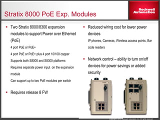 Copyright © 2012 Rockwell Automation, Inc. All rights reserved.
Stratix 8000 PoE Exp. Modules
 Reduced wiring cost for lower power
devices
IP phones, Cameras, Wireless access points, Bar
code readers
 Network control – ability to turn on/off
devices for power savings or added
security
 Two Stratix 8000/8300 expansion
modules to support Power over Ethernet
(PoE)
4 port PoE or PoE+
4 port PoE or PoE+ plus 4 port 10/100 copper
Supports both S8000 and S8300 platforms
Requires separate power input on the expansion
module
Can support up to two PoE modules per switch
 Requires release 8 FW
 
