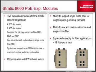 Copyright © 2012 Rockwell Automation, Inc. All rights reserved.
Stratix 8000 PoE Exp. Modules
 Ability to support single mode fiber for
longer runs (e.g. mining, tunnels)
 Ability to mix and match multimode and
single mode fiber
 Expanded capacity for fiber applications
– 12 fiber ports total
 Two expansion modules for the Stratix
8000/8300 platform
4 SFP slot version
8 SFP slot version
Supports the 100 meg. versions of the SFPs
MMF and SMF
Can mix and match multimode and single mode
fiber SFPs
System can support up to 12 fiber ports max. –
one 8 port module and one 4 port module
 Requires release 8 FW in base switch
 