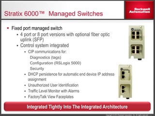 Copyright © 2012 Rockwell Automation, Inc. All rights reserved. 7
Stratix 6000™ Managed Switches
 Fixed port managed switch
 4 port or 8 port versions with optional fiber optic
uplink (SFP)
 Control system integrated
 CIP communications for:
Diagnostics (tags)
Configuration (RSLogix 5000)
Security
 DHCP persistence for automatic end device IP address
assignment
 Unauthorized User Identification
 Traffic Level Monitor with Alarms
 FactoryTalk View Faceplates
Integrated Tightly Into The Integrated Architecture
 