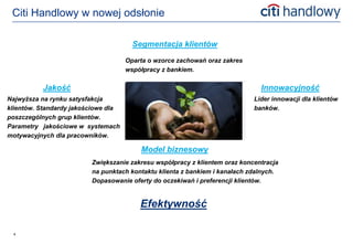 Citi Handlowy w nowej odsłonie

                                       Segmentacja klientów
                                     Oparta o wzorce zachowań oraz zakres
                                     współpracy z bankiem.

          Jakość                                                              Innowacyjność
Najwyższa na rynku satysfakcja                                              Lider innowacji dla klientów
klientów. Standardy jakościowe dla                                          banków.
poszczególnych grup klientów.
Parametry jakościowe w systemach
motywacyjnych dla pracowników.

                                         Model biznesowy
                         Zwiększanie zakresu współpracy z klientem oraz koncentracja
                         na punktach kontaktu klienta z bankiem i kanałach zdalnych.
                         Dopasowanie oferty do oczekiwań i preferencji klientów.


                                         Efektywność

 4
 