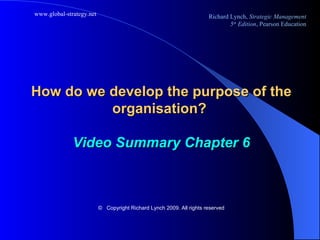 How do we develop the purpose of the organisation?  Video Summary Chapter 6 ©   Copyright Richard Lynch 2009. All rights reserved 