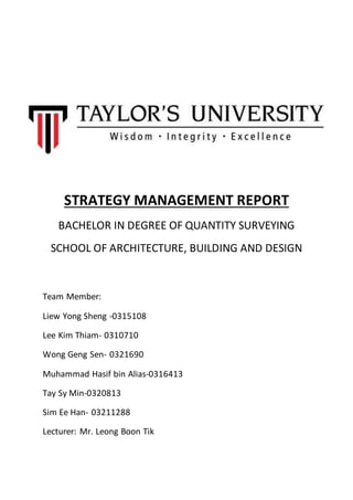 STRATEGY MANAGEMENT REPORT
BACHELOR IN DEGREE OF QUANTITY SURVEYING
SCHOOL OF ARCHITECTURE, BUILDING AND DESIGN
Team Member:
Liew Yong Sheng -0315108
Lee Kim Thiam- 0310710
Wong Geng Sen- 0321690
Muhammad Hasif bin Alias-0316413
Tay Sy Min-0320813
Sim Ee Han- 03211288
Lecturer: Mr. Leong Boon Tik
 