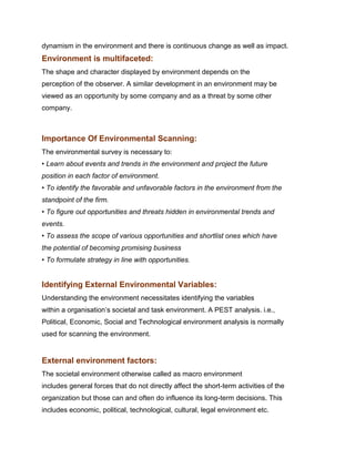 dynamism in the environment and there is continuous change as well as impact.
Environment is multifaceted:
The shape and character displayed by environment depends on the
perception of the observer. A similar development in an environment may be
viewed as an opportunity by some company and as a threat by some other
company.
Management Science I Prof. M.Thenmozhi
Indian Institute of Technology Madras

Importance Of Environmental Scanning:
The environmental survey is necessary to:
• Learn about events and trends in the environment and project the future
position in each factor of environment.
• To identify the favorable and unfavorable factors in the environment from the
standpoint of the firm.
• To figure out opportunities and threats hidden in environmental trends and
events.
• To assess the scope of various opportunities and shortlist ones which have
the potential of becoming promising business
• To formulate strategy in line with opportunities.


Identifying External Environmental Variables:
Understanding the environment necessitates identifying the variables
within a organisation‟s societal and task environment. A PEST analysis. i.e.,
Political, Economic, Social and Technological environment analysis is normally
used for scanning the environment.


External environment factors:
The societal environment otherwise called as macro environment
includes general forces that do not directly affect the short-term activities of the
organization but those can and often do influence its long-term decisions. This
includes economic, political, technological, cultural, legal environment etc.
 