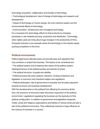 technology acquisition, collaboration and transfer of technology.
• Technological development, rate of change of technology and research and
development.
• Impact of technology on human beings, the man-machine system and the
environmental effects of technology.
• Communication, infrastructure and managerial technology.
For a business firm technology affects its final products by changing
processes in raw material sourcing, production and distribution. Technology,
when rightly used can bring about huge changes in the productivity of firms.
Computer Industry is one example where the technology in the industry keeps
pushing competition to the brink.
Management Science I Prof. M.Thenmozhi
Indian Institute of Technology Madras

Political environment:
Politico-legal forces allocate power and provide laws and regulation that
may constrain or protect the business. The factors to be considered are:
• The political system and its features like nature of the political system,
ideological forces of the political parties and sentries of power
• The political structure, its goals and stability
• Political process like party systems, elections, funding of elections and
legislation in economic and industrial matters and regulations
• Political philosophy, role of government in business and its policy approach
towards economic and business development.
With the developments on the political front affecting the economy all the
time, the economic environment often becomes a byproduct of the political
environment. Legislations regulating the business are the byproduct of the
political configuration. In addition to government and legislative measures,
media, social and religious organizations and lobbies of various kinds are also a
part of the political environment. They collectively exercise a huge influence on
the conduct of business in a country.
 