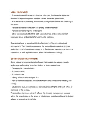 Legal framework:
• The constitutional framework, directive principles, fundamental rights and
divisions of legislative power between central and state government
• Policies related to licensing, monopolies, foreign investments and financing to
industries
• Policies related to distribution and pricing and their control
• Policies related to imports and exports
• Other policies related to PSU, SSI, sick industries, and development of
backward areas and control of environmental pollution.


Businesses have to operate within the framework of the prevailing legal
environment. They have to understand the general legal aspects and those
particular to the industry the company is in. Businesses have to understand the
implication of such legislations and adapt themselves accordingly.


Sociocultural environment:
Socio cultural environment are the forces that regulate the values, morals
and customs of society. Important factors to be considered are:
• Demographic characteristics
• Social concerns
• Social attitudes
• Family structure and changes in it
• Role of women in society, position of children and adolescents in family and
society
• Educational level, awareness and consciousness of rights and work ethics of
members of the society.
The social environment primarily affects the strategic management process
within the organization in the areas of mission and objective setting and decision
related to products and markets.
 