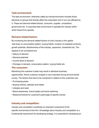 Task environment:
The task environment, otherwise called as microenvironment includes those
elements or groups that directly affect the corporation and in turn are affected by
it. These are demand-related factors, consumer, supplier, competitors,
government etc. A corporate task environment is typically the industry within
which those firms operate.


Demand related factors:
By monitoring the demand related factors of one's industry a firm gather
vital clues on consumption pattern, buying habits, invasion of substitute products,
growth potential, attractiveness of the industry, expansion, divestment etc. The
aspects to be considered are:
• Nature of demand
• Demand potential
• Current level of demand
• Changes in demand, consumption pattern, buying habits etc.
The consumer:
Monitoring the customer‟s taste may result in attractive business
opportunities. Hence customer analysis is very important during environmental
survey. The factors that have to be monitored in relation to the customers are:
• Purchasing power
• Buying motives, attitudes and habits
• Lifestyle and need
• Brand awareness, brand loyalty and brand switching
• Reasons/motives for customer's patronage of specific brands
Management Science
Indian Institute of Technology Madras

Industry and competition:
Industry and competition constitutes an important component of the
specific environment of the firm. Knowledge about industry and competition is a
fundamental requirement for developing strategy. It is essential for developing an
 