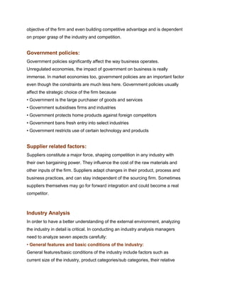 objective of the firm and even building competitive advantage and is dependent
on proper grasp of the industry and competition.


Government policies:
Government policies significantly affect the way business operates.
Unregulated economies, the impact of government on business is really
immense. In market economies too, government policies are an important factor
even though the constraints are much less here. Government policies usually
affect the strategic choice of the firm because
• Government is the large purchaser of goods and services
• Government subsidises firms and industries
• Government protects home products against foreign competitors
• Government bans fresh entry into select industries
• Government restricts use of certain technology and products


Supplier related factors:
Suppliers constitute a major force, shaping competition in any industry with
their own bargaining power. They influence the cost of the raw materials and
other inputs of the firm. Suppliers adapt changes in their product, process and
business practices, and can stay independent of the sourcing firm. Sometimes
suppliers themselves may go for forward integration and could become a real
competitor.
Management Science I Prof.
Indian Institute of Technology Madras

Industry Analysis
In order to have a better understanding of the external environment, analyzing
the industry in detail is critical. In conducting an industry analysis managers
need to analyze seven aspects carefully:
• General features and basic conditions of the industry:
General features/basic conditions of the industry include factors such as
current size of the industry, product categories/sub categories, their relative
 