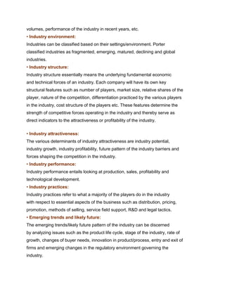 volumes, performance of the industry in recent years, etc.
• Industry environment:
Industries can be classified based on their settings/environment. Porter
classified industries as fragmented, emerging, matured, declining and global
industries.
• Industry structure:
Industry structure essentially means the underlying fundamental economic
and technical forces of an industry. Each company will have its own key
structural features such as number of players, market size, relative shares of the
player, nature of the competition, differentiation practiced by the various players
in the industry, cost structure of the players etc. These features determine the
strength of competitive forces operating in the industry and thereby serve as
direct indicators to the attractiveness or profitability of the industry.
Management Science I Prof. Indian Institute of Technology Madras

• Industry attractiveness:
The various determinants of industry attractiveness are industry potential,
industry growth, industry profitability, future pattern of the industry barriers and
forces shaping the competition in the industry.
• Industry performance:
Industry performance entails looking at production, sales, profitability and
technological development.
• Industry practices:
Industry practices refer to what a majority of the players do in the industry
with respect to essential aspects of the business such as distribution, pricing,
promotion, methods of selling, service field support, R&D and legal tactics.
• Emerging trends and likely future:
The emerging trends/likely future pattern of the industry can be discerned
by analyzing issues such as the product life cycle, stage of the industry, rate of
growth, changes of buyer needs, innovation in product/process, entry and exit of
firms and emerging changes in the regulatory environment governing the
industry.
 