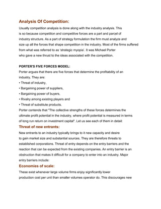 Analysis Of Competition:
Usually competition analysis is done along with the industry analysis. This
is so because competition and competitive forces are a part and parcel of
industry structure. As a part of strategy formulation the firm must analyze and
size up all the forces that shape competition in the industry. Most of the firms suffered
from what was referred to as „strategic myopia‟. It was Michael Porter
who gave a new thrust to the ideas associated with the competition.


PORTER'S FIVE FORCES MODEL:
Porter argues that there are five forces that determine the profitability of an
industry. They are:
• Threat of industry,
• Bargaining power of suppliers,
• Bargaining power of buyers,
• Rivalry among existing players and
• Threat of substitute products.
Porter contends that "The collective strengths of these forces determines the
ultimate profit potential in the industry, where profit potential is measured in terms
of long run return on investment capital". Let us see each of them in detail:
Threat of new entrants:
New entrants to an industry typically brings to it new capacity and desire
to gain market size and substantial sources. They are therefore threats to
established corporations. Threat of entry depends on the entry barriers and the
reaction that can be expected from the existing companies. An entry barrier is an
obstruction that makes it difficult for a company to enter into an industry. Major
entry barriers include:
Economies of scale:
These exist whenever large volume firms enjoy significantly lower
production cost per unit than smaller volumes operator do. This discourages new
Management Science I Prof. M.Thenmozhi
Indian Institute of Technology Madras
 