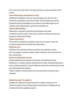 firms, which have less volume and high production cost from entering into the
market.
Cost disadvantage independent of scale:
Established competitors may have cost advantage even when the new
entrant has comparable economies of scale. This advantage may include
proprietary product knowledge such as patents, favourable access to raw
materials, favourable locations, government subsidies etc.
Product differentiation:
Differences in physical or perceived characteristics must make
incumbent's product unique in the eyes of customer and force customers to
overcome existing brand loyalty.
Capital requirement:
If the amount of investment required to enter into an industry is high, the
number of entrants who could afford it would be less.
Switching cost:
Sometimes the cost that would be incurred by the customers to switch
from one supplier to another supplier makes it difficult for the new entrants to
gain market share.
Access to distribution channel:
Existing relationship and agreements between manufacturers and key
distributors in a market may also create barriers to entry. Companies aspiring to
enter a market may look for unique distribution channel to provide access as well
as to differentiate their products.
Finally in addition to these barriers firms may also deter entrants by harsh
retaliation.
Management Science I Prof. M.Thenmozhi
Indian Institute of Technology Madras

Bargaining power of suppliers:
Suppliers can affect the industry through their ability to raise price or to
reduce the quality of the purchased product and services. Following are the
conditions that make suppliers powerful:
 