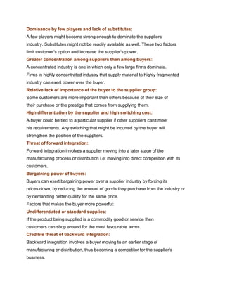 Dominance by few players and lack of substitutes:
A few players might become strong enough to dominate the suppliers
industry. Substitutes might not be readily available as well. These two factors
limit customer's option and increase the supplier's power.
Greater concentration among suppliers than among buyers:
A concentrated industry is one in which only a few large firms dominate.
Firms in highly concentrated industry that supply material to highly fragmented
industry can exert power over the buyer.
Relative lack of importance of the buyer to the supplier group:
Some customers are more important than others because of their size of
their purchase or the prestige that comes from supplying them.
High differentiation by the supplier and high switching cost:
A buyer could be tied to a particular supplier if other suppliers can't meet
his requirements. Any switching that might be incurred by the buyer will
strengthen the position of the suppliers.
Threat of forward integration:
Forward integration involves a supplier moving into a later stage of the
manufacturing process or distribution i.e. moving into direct competition with its
customers.
Bargaining power of buyers:
Buyers can exert bargaining power over a supplier industry by forcing its
prices down, by reducing the amount of goods they purchase from the industry or
by demanding better quality for the same price.
Factors that makes the buyer more powerful:
Undifferentiated or standard supplies:
If the product being supplied is a commodity good or service then
customers can shop around for the most favourable terms.
Credible threat of backward integration:
Backward integration involves a buyer moving to an earlier stage of
manufacturing or distribution, thus becoming a competitor for the supplier's
business.
 