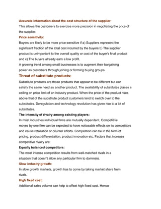 Accurate information about the cost structure of the supplier:
This allows the customers to exercise more precision in negotiating the price of
the supplier.
Price sensitivity:
Buyers are likely to be more price-sensitive if a) Suppliers represent the
significant fraction of the total cost incurred by the buyers b) The supplier
product is unimportant to the overall quality or cost of the buyer's final product
and c) The buyers already earn a low profit.
A growing trend among small businesses is to augment their bargaining
power as customers through joining or forming buying groups.
Threat of substitute products:
Substitute products are those products that appear to be different but can
satisfy the same need as another product. The availability of substitutes places a
ceiling on price limit of an industry product. When the price of the product rises
above that of the substitute product customers tend to switch over to the
substitutes. Deregulation and technology revolution has given rise to a lot of
substitutes.
The intensity of rivalry among existing players:
In most industries individual firms are mutually dependent. Competitive
moves by one firm can be expected to have noticeable effects on its competitors
and cause retaliation or counter efforts. Competition can be in the form of
pricing, product differentiation, product innovation etc. Factors that increase
competitive rivalry are:
Equally balanced competitors:
The most intense competition results from well-matched rivals in a
situation that doesn't allow any particular firm to dominate.
Slow industry growth:
In slow growth markets, growth has to come by taking market share from
rivals.
High fixed cost:
Additional sales volume can help to offset high fixed cost. Hence
 