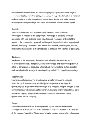 business environment which are also changing day by day with the change of
government policy, industrial policy, monetary policy, political situation at national
and international levels, formation of various trade blocks and trade barriers
including the changes in legal and social environment in the business world.


Strength:
Strength is the power and excellence with the resources, skills and
advantages in relation to the competitors. A strength is a distinct technical
superiority with best technical know-how, financial resources and skill of the
people in the organization, goodwill and image in the market for the product and
services, company‟s access to best distribution network, the discipline, morale,
attitude and mannerisms of the employees at all levels with a sense of belonging.
Management Science I Prof. M.Thenmozhi
Indian Institute of Technology Madras

Weakness:
Weakness is the incapability, limitation and deficiency in resources such
as technical, financial, manpower, skills, brand image and distribution pattern. It
refers to constraints or obstacles, which check movement in a certain direction
and may also inhibit an organization in gaining a distinct competitive advantage.


Opportunities:
Environmental opportunity is an alternative area for company‟s action in
which the particular company would enjoy a competitive advantage. An
opportunity is a major favorable advantage to a company. Proper analysis of the
environment and identification of new market, new and improved customer group
with better product substitutes or supplier‟s relationship could represent
opportunities for the company.


Threat:
Environmental threat is the challenge posed by the unavoidable trend or
development that would lead, in the absence of purposeful action to the erosion
of the company‟s position. Slow market growth, entry of resourceful multinational
 