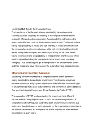 Indian Institute of Technology Madras




Identifying High Priority Environmental Issues
The importance of the factors that were identified by the environmental
scanning could be judged by the intensity of their impact and their relative
probability of impact on the organization. According to the matrix above the
environmental factors could be distributed across nine cells. The issues that are
having high probability of impact and high intensity of impact are critical which
the company has to give more attention, while high priority should be given to
issues having medium impact with medium probability. All the other issues
having low intensity and low probability of impact are low priority issues, which
need to be watched at regular moments since the environment may keep
changing. Thus, the strategists get a clear picture of the environmental factors
and their impact and could narrow down the factors that need special attention.


Structuring Environment Appraisal:
Structuring environmental factors is complex since the factors cannot be
clearly classified into the particular environment. The strategist should use
personal experience and judgment to place the various factors under each type
of environment so that a clear picture of threat and environment can be obtained.
One such technique is Environment Threat Opportunity Profile (ETOP).
Indian Institute of Technology Madras

The preparation of ETOP involves dividing the environment into different
sectors and then analyzing the impact of each sector on the organization. A
comprehensive ETOP requires subdividing each environmental sector into sub
factors and then the impact of each sub sector on the organization is described in
the form of a statement. An example of the ETOP prepared for a two wheeler
manufacturer is given below:
 