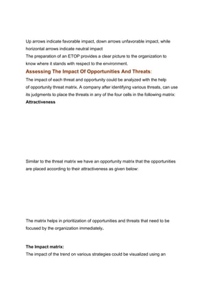 gy Madras

Up arrows indicate favorable impact, down arrows unfavorable impact, while
horizontal arrows indicate neutral impact
The preparation of an ETOP provides a clear picture to the organization to
know where it stands with respect to the environment.
Assessing The Impact Of Opportunities And Threats:
The impact of each threat and opportunity could be analyzed with the help
of opportunity threat matrix. A company after identifying various threats, can use
its judgments to place the threats in any of the four cells in the following matrix:
Attractiveness




Similar to the threat matrix we have an opportunity matrix that the opportunities
are placed according to their attractiveness as given below:




The matrix helps in prioritization of opportunities and threats that need to be
focused by the organization immediately.
Management Science I Prof. M.Thenmozhi
Indian Institute of Technology Madras

The Impact matrix:
The impact of the trend on various strategies could be visualized using an
 