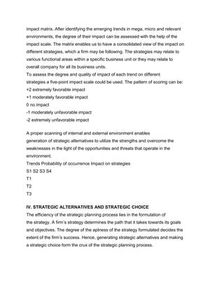impact matrix. After identifying the emerging trends in mega, micro and relevant
environments, the degree of their impact can be assessed with the help of the
impact scale. The matrix enables us to have a consolidated view of the impact on
different strategies, which a firm may be following. The strategies may relate to
various functional areas within a specific business unit or they may relate to
overall company for all its business units.
To assess the degree and quality of impact of each trend on different
strategies a five-point impact scale could be used. The pattern of scoring can be:
+2 extremely favorable impact
+1 moderately favorable impact
0 no impact
-1 moderately unfavorable impact
-2 extremely unfavorable impact
Management Science I Prof of Technology Madras

A proper scanning of internal and external environment enables
generation of strategic alternatives to utilize the strengths and overcome the
weaknesses in the light of the opportunities and threats that operate in the
environment.
Trends Probability of occurrence Impact on strategies
S1 S2 S3 S4
T1
T2
T3
Management Science I P

IV. STRATEGIC ALTERNATIVES AND STRATEGIC CHOICE
The efficiency of the strategic planning process lies in the formulation of
the strategy. A firm‟s strategy determines the path that it takes towards its goals
and objectives. The degree of the aptness of the strategy formulated decides the
extent of the firm‟s success. Hence, generating strategic alternatives and making
a strategic choice form the crux of the strategic planning process.
 