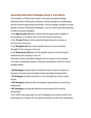 Generating Alternative Strategies Using A Tows Matrix
The formation of TOWS matrix results in four sets of possible strategic
alternatives after matching the company‟s internal strengths and weaknesses
with the external opportunities and threats. It forces strategic mangers to create
growth as well as retrenchment strategies. It can be used to generate corporate
as well as business strategies.
In the Opportunities (O) block, list the external opportunities available in
the company‟s or business unit‟s current and future environment.
In the Threats (T) block, list the external threats facing the company or
unit now and in the future.
In the Strengths (S) block, list the specific areas of current and future
strengths for the company or the unit.
In the Weaknesses (W) block, list the specific areas of current and future
weakness for the company or the unit.
Generate a series of possible strategies for the company or the business
unit under consideration based on particular combinations of the four sets of
strategic factors.
Indian Institute of Technology Madras

• SO Strategies are generated by thinking of ways in which a company or
business unit could use its strengths to take advantage of opportunities.
• ST Strategies consider company‟s or unit‟s strengths as a way to avoid
threats.
• WO Strategies attempt to take advantage of opportunities by overcoming
weaknesses.
• WT Strategies are basically defensive and primarily act to minimize
weaknesses.
Thus TOWS matrix generates four set of strategies that could be used for the
organization as a whole or for any specific business unit within the organisation.
 