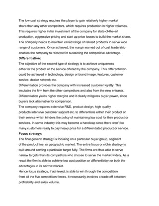 The low cost strategy requires the player to gain relatively higher market
share than any other competitors, which requires production in higher volumes.
This requires higher initial investment of the company for state-of-the-art
production, aggressive pricing and start up price losses to build the market share.
The company needs to maintain varied range of related products to serve wide
range of customers. Once achieved, the margin earned out of cost leadership
enables the company to reinvest for sustaining the competitive advantage.
Differentiation:
The objective of the second type of strategy is to achieve uniqueness
either in the product or the service offered by the company. This differentiation
could be achieved in technology, design or brand image, features, customer
service, dealer network etc.
Differentiation provides the company with increased customer loyalty. This
insulates the firm from the other competitors and also from the new entrants.
Differentiation yields higher margins and it clearly mitigates buyer power, since
buyers lack alternative for comparison.
The company requires extensive R&D, product design, high quality
products intensive customer support etc. to differentiate either their product or
their service which hinders the policy of maintaining low cost for their product or
services. In some industry this may become a handicap since there won‟t be
many customers ready to pay heavy price for a differentiated product or service.
Focus strategy:
The final generic strategy is focusing on a particular buyer group, segment
of the product line, or geographic market. The entire focus or niche strategy is
built around serving a particular target fully. The firms are thus able to serve
narrow targets than its competitors who choose to serve the market widely. As a
result the firm is able to achieve low cost position or differentiation or both the
advantages in its narrow market.
Hence focus strategy, if achieved, is able to win through the competition
from all the five competition forces. It necessarily involves a trade off between
profitability and sales volume.
 