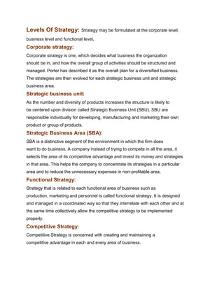 Levels Of Strategy: Strategy may be formulated at the corporate level,
business level and functional level.
Corporate strategy:
Corporate strategy is one, which decides what business the organization
should be in, and how the overall group of activities should be structured and
managed. Porter has described it as the overall plan for a diversified business.
The strategies are then evolved for each strategic business unit and strategic
business area.
Strategic business unit:
As the number and diversity of products increases the structure is likely to
be centered upon division called Strategic Business Unit (SBU). SBU are
responsible individually for developing, manufacturing and marketing their own
product or group of products.
Strategic Business Area (SBA):
SBA is a distinctive segment of the environment in which the firm does
want to do business. A company instead of trying to compete in all the area, it
selects the area of its competitive advantage and invest its money and strategies
in that area. This helps the company to concentrate its strategies in a particular
area and to reduce the unnecessary expenses in non-profitable area.
Functional Strategy:
Strategy that is related to each functional area of business such as
production, marketing and personnel is called functional strategy. It is designed
and managed in a coordinated way so that they interrelate with each other and at
the same time collectively allow the competitive strategy to be implemented
properly.
Competitive Strategy:
Competitive Strategy is concerned with creating and maintaining a
competitive advantage in each and every area of business.
 