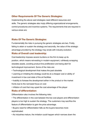 Other Requirements Of The Generic Strategies:
Implementing the above said strategies need different resources and
skills. The generic strategies also imply differing organizational arrangements,
control procedures and incentive systems. The requirements that are required in
various areas are:


Indian Institute of Technology Madras

Risks Of The Generic Strategies:
Fundamentally the risks in pursuing the generic strategies are two. Firstly,
failing to attain or sustain the strategy and secondly, the value of the strategic
advantage provided by the strategy may erode with industry evolution.
Risks of Overall cost leadership:
Cost leadership imposes severe burdens on the firm to keep up its
position, which means reinvesting in modern equipment, ruthlessly scrapping
obsolete assets, avoiding product line proliferation and being alert for
technological improvement. Some of the risks are:
• Technological development that makes the past obsolete
• Learning or imitating the strategy could be at a cheaper cost or ability of
investment in low cost state of the art facilities
• Inability to foresee the development either in the product or the market
fronts due to the narrowed focus on cost
• Inflation of cost that may upset the cost advantage of the player
Risks of differentiation:
Differentiation also involves the following risks:
• The differentiation in the cost between the low cost players and differentiation
players is too high to sustain the strategy. The customers may sacrifice the
feature of differentiation to gain the price advantage.
• Buyers need for differentiation falls as the buyers becomes more
sophisticated
• As industries mature, the imitation could happen which narrows down the
 