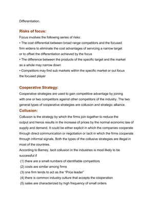 Differentiation.Management Science I Prof. M.Thenmozhi
Indian Institute of Technology Madras

Risks of focus:
Focus involves the following series of risks:
• The cost differential between broad range competitors and the focused
firm widens to eliminate the cost advantages of servicing a narrow target
or to offset the differentiation achieved by the focus
• The difference between the products of the specific target and the market
as a whole may narrow down
• Competitors may find sub markets within the specific market or out focus
the focused player


Cooperative Strategy:
Cooperative strategies are used to gain competitive advantage by joining
with one or two competitors against other competitors of the industry. The two
general types of cooperative strategies are collusion and strategic alliance.
Collusion:
Collusion is the strategy by which the firms join together to reduce the
output and hence results in the increase of prices by the normal economic law of
supply and demand. It could be either explicit in which the companies cooperate
through direct communication or negotiation or tacit in which the firms cooperate
through informal signals. Both the types of the collusive strategies are illegal in
most of the countries.
According to Barney, tacit collusion in the industries is most likely to be
successful if
(1) there are a small numbers of identifiable competitors
(2) costs are similar among firms
(3) one firm tends to act as the “Price leader”
(4) there is common industry culture that accepts the cooperation
(5) sales are characterized by high frequency of small orders
 