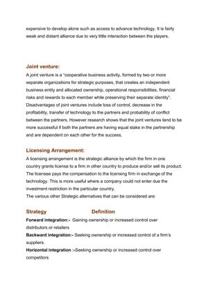 expensive to develop alone such as access to advance technology. It is fairly
weak and distant alliance due to very little interaction between the players.




Joint venture:
A joint venture is a “cooperative business activity, formed by two or more
separate organizations for strategic purposes, that creates an independent
business entity and allocated ownership, operational responsibilities, financial
risks and rewards to each member while preserving their separate identity”.
Disadvantages of joint ventures include loss of control, decrease in the
profitability, transfer of technology to the partners and probability of conflict
between the partners. However research shows that the joint ventures tend to be
more successful if both the partners are having equal stake in the partnership
and are dependent on each other for the success.


Licensing Arrangement:
A licensing arrangement is the strategic alliance by which the firm in one
country grants license to a firm in other country to produce and/or sell its product.
The licensee pays the compensation to the licensing firm in exchange of the
technology. This is more useful where a company could not enter due the
investment restriction in the particular country.
The various other Strategic alternatives that can be considered are:


Strategy                             Definition
Forward integration:- Gaining ownership or increased control over
distributors or retailers
Backward integration:- Seeking ownership or increased control of a firm‟s
suppliers.
Horizontal integration :-Seeking ownership or increased control over
competitors
 