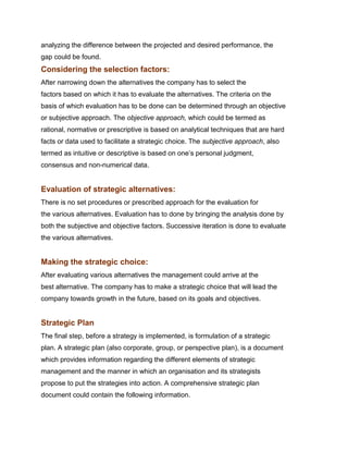 analyzing the difference between the projected and desired performance, the
gap could be found.
Considering the selection factors:
After narrowing down the alternatives the company has to select the
factors based on which it has to evaluate the alternatives. The criteria on the
basis of which evaluation has to be done can be determined through an objective
or subjective approach. The objective approach, which could be termed as
rational, normative or prescriptive is based on analytical techniques that are hard
facts or data used to facilitate a strategic choice. The subjective approach, also
termed as intuitive or descriptive is based on one‟s personal judgment,
consensus and non-numerical data.


Evaluation of strategic alternatives:
There is no set procedures or prescribed approach for the evaluation for
the various alternatives. Evaluation has to done by bringing the analysis done by
both the subjective and objective factors. Successive iteration is done to evaluate
the various alternatives.


Making the strategic choice:
After evaluating various alternatives the management could arrive at the
best alternative. The company has to make a strategic choice that will lead the
company towards growth in the future, based on its goals and objectives.


Strategic Plan
The final step, before a strategy is implemented, is formulation of a strategic
plan. A strategic plan (also corporate, group, or perspective plan), is a document
which provides information regarding the different elements of strategic
management and the manner in which an organisation and its strategists
propose to put the strategies into action. A comprehensive strategic plan
document could contain the following information.
 
