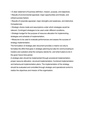 • A clear statement of business definition, mission, purpose, and objectives.
• Results of environmental appraisal, major opportunities and threats, and
critical success factors
• Results of corporate appraisal, major strengths and weakness, and distinctive
Competencies
• Strategic choice made and assumptions under which strategies would be
relevant. Contingent strategies to be used under different conditions.
• Strategic budget for the purpose of resource allocation for implementing
strategies and schedule of implementation.
• Measures to be used to evaluate performances and assess the success of
strategy implementation.
The formulation of strategic plan document provides a means not only to
formalise the effort that goes in strategic planning but also for communicating to
insiders and outsiders what the company stands for, and what it plans to do in
the given future time period.
A strategic plan should be implemented through procedural implementation,
proper resource allocation, structural implementation, functional implementation
and behavioural implementation plans. The implementation of the strategy
should be evaluated and controlled through strategic and operational control to
realize the objectives and mission of the organisation.
 