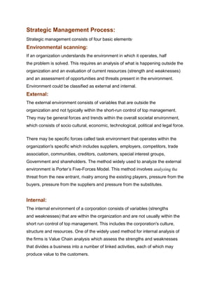 Strategic Management Process:
Strategic management consists of four basic elements·
Environmental scanning:
If an organization understands the environment in which it operates, half
the problem is solved. This requires an analysis of what is happening outside the
organization and an evaluation of current resources (strength and weaknesses)
and an assessment of opportunities and threats present in the environment.
Environment could be classified as external and internal.
External:
The external environment consists of variables that are outside the
organization and not typically within the short-run control of top management.
They may be general forces and trends within the overall societal environment,
which consists of socio cultural, economic, technological, political and legal force.


There may be specific forces called task environment that operates within the
organization's specific which includes suppliers, employers, competitors, trade
association, communities, creditors, customers, special interest groups,
Government and shareholders. The method widely used to analyze the external
environment is Porter‟s Five-Forces Model. This method involves analyzing the
threat from the new entrant, rivalry among the existing players, pressure from the
buyers, pressure from the suppliers and pressure from the substitutes.


Internal:
The internal environment of a corporation consists of variables (strengths
and weaknesses) that are within the organization and are not usually within the
short run control of top management. This includes the corporation's culture,
structure and resources. One of the widely used method for internal analysis of
the firms is Value Chain analysis which assess the strengths and weaknesses
that divides a business into a number of linked activities, each of which may
produce value to the customers.
 