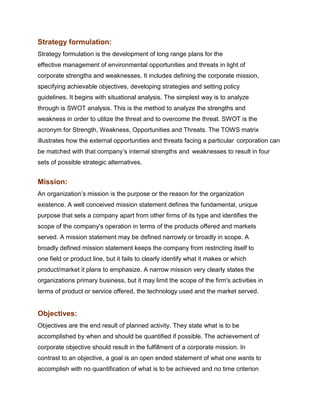 Strategy formulation:
Strategy formulation is the development of long range plans for the
effective management of environmental opportunities and threats in light of
corporate strengths and weaknesses. It includes defining the corporate mission,
specifying achievable objectives, developing strategies and setting policy
guidelines. It begins with situational analysis. The simplest way is to analyze
through is SWOT analysis. This is the method to analyze the strengths and
weakness in order to utilize the threat and to overcome the threat. SWOT is the
acronym for Strength, Weakness, Opportunities and Threats. The TOWS matrix
illustrates how the external opportunities and threats facing a particular corporation can
be matched with that company‟s internal strengths and weaknesses to result in four
sets of possible strategic alternatives.


Mission:
An organization‟s mission is the purpose or the reason for the organization
existence. A well conceived mission statement defines the fundamental, unique
purpose that sets a company apart from other firms of its type and identifies the
scope of the company's operation in terms of the products offered and markets
served. A mission statement may be defined narrowly or broadly in scope. A
broadly defined mission statement keeps the company from restricting itself to
one field or product line, but it fails to clearly identify what it makes or which
product/market it plans to emphasize. A narrow mission very clearly states the
organizations primary business, but it may limit the scope of the firm's activities in
terms of product or service offered, the technology used and the market served.


Objectives:
Objectives are the end result of planned activity. They state what is to be
accomplished by when and should be quantified if possible. The achievement of
corporate objective should result in the fulfillment of a corporate mission. In
contrast to an objective, a goal is an open ended statement of what one wants to
accomplish with no quantification of what is to be achieved and no time criterion
 