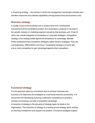 3. Parenting strategy – the manner in which the management coordinates activities and
transfers resources and cultivate capabilities among product lines and business units.


Business strategy:
It usually occurs at the business unit or product level and it emphasizes
improvement of the competitive position of a corporation's products or services in
the specific industry or marketing segment served by that business unit. It may fit
within two overall categories of competitive or corporate strategies. Competitive
strategy is the strategy battle against all competitors for advantage. Michael
Porter developed three competitive strategies called Generic strategies. They are
cost leadership, differentiation and focus. Cooperative strategy is to work with
one or more competitors to gain advantage against other competitors.




Management Science I Prof. M.Thenmozhi
Indian Institute of Technology Madras

Functional strategy:
It is the approach taken by a functional area to achieve corporate and
business unit objectives and strategies by maximizing resource productivity. It is
concerned with developing nurturing a distinctive competence to provide a
company or business unit with a competitive advantage.
A hierarchy of strategy is the grouping of strategy types by levels in the
organization. This hierarchy of strategy is a nesting of one strategy within another
so that they complement and support one another. Functional strategies support
 