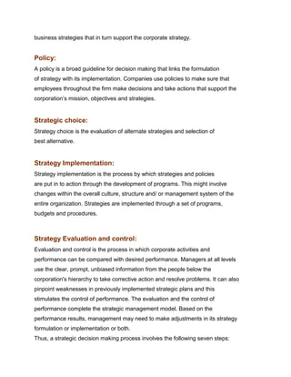 business strategies that in turn support the corporate strategy.


Policy:
A policy is a broad guideline for decision making that links the formulation
of strategy with its implementation. Companies use policies to make sure that
employees throughout the firm make decisions and take actions that support the
corporation‟s mission, objectives and strategies.


Strategic choice:
Strategy choice is the evaluation of alternate strategies and selection of
best alternative.


Strategy Implementation:
Strategy implementation is the process by which strategies and policies
are put in to action through the development of programs. This might involve
changes within the overall culture, structure and/ or management system of the
entire organization. Strategies are implemented through a set of programs,
budgets and procedures.
Management Science
Indian Institute of Technology Madras

Strategy Evaluation and control:
Evaluation and control is the process in which corporate activities and
performance can be compared with desired performance. Managers at all levels
use the clear, prompt, unbiased information from the people below the
corporation's hierarchy to take corrective action and resolve problems. It can also
pinpoint weaknesses in previously implemented strategic plans and this
stimulates the control of performance. The evaluation and the control of
performance complete the strategic management model. Based on the
performance results, management may need to make adjustments in its strategy
formulation or implementation or both.
Thus, a strategic decision making process involves the following seven steps:
 
