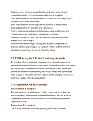 Evaluate current performance results in terms of return on investment,
profitability in the light of current mission, objectives and policies.
Scan and assess the external environment to determine the strategic factors
that pose opportunities and threats.
Scan and assess the internal corporate environment to determine the
strategic factors that are strengths and weaknesses.
Analyze strategic factors to pinpoint a) problem areas and b) review and
revise the corporate missions and objectives as necessary.
Generate, evaluate and select the best alternate strategy in light of the
analysis conducted in step 4.
Implement selected strategies via programs, budgets, and procedures.
Evaluate implemented strategies via feedback systems and the control of
activities to ensure their minimum deviation from plans.
Management Science I Prof. M.Thenmozhi
Indian Institute of Technology Madras

9.2 PEST Analysis & Porter’s Industry Analysis
To formulate effective strategies, managers in an organization need to be
aware of realities in the business environment. Strategy formulation thus begins
with a scanning of the external as well as internal environment. Analysis of
external environment helps to identify the possible threats and opportunities
while analysis of internal environment helps to identify strengths, weaknesses
and the key people within the organisation.


Characteristics Of Environment:
Environment is complex:
The environment consists of number of factors, which are not isolated but
interact with each other to create a new set of influence. Hence it would be
complex to comprehend the environment in totality but relatively easier to
understand in parts.
Environment is dynamic:
Due to many and varied influences operating; there exists a constant
 