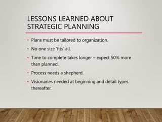 LESSONS LEARNED ABOUT
STRATEGIC PLANNING
• Plans must be tailored to organization.
• No one size ‘fits’ all.
• Time to complete takes longer – expect 50% more
than planned.
• Process needs a shepherd.
• Visionaries needed at beginning and detail types
thereafter.
 