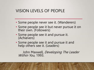 VISION LEVELS OF PEOPLE
• Some people never see it. (Wanderers)
• Some people see it but never pursue it on
their own. (Followers)
• Some people see it and pursue it.
(Achievers)
• Some people see it and pursue it and
help others see it. (Leaders)
John Maxwell, Developing The Leader
Within You, 1993.
 