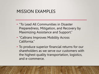 MISSION EXAMPLES
• “To Lead All Communities in Disaster
Preparedness, Mitigation, and Recovery by
Maximizing Assistance and Support.”
• “Caltrans Improves Mobility Across
California.”
• To produce superior financial returns for our
shareholders as we serve our customers with
the highest quality transportation, logistics,
and e-commerce.
 